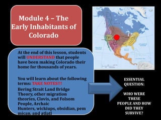 Module 4 – The
Early Inhabitants of
     Colorado

  At the end of this lesson, students
  will UNDERSTAND that people
  have been making Colorado their
  home for thousands of years.

  You will learn about the following      ESSENTIAL
  terms: TAKE NOTES!!!                    QUESTION:
  Bering Strait Land Bridge
  Theory, other migration                 WHO WERE
  theories, Clovis, and Folsom              THESE
  People, Archaic                       PEOPLE AND HOW
  Hunters, wickiups, obsidian, pem         DID THEY
  mican, and atlatl                        SURVIVE?
 
