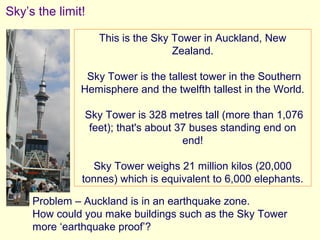 Sky’s the limit!

                   This is the Sky Tower in Auckland, New
                                   Zealand.

                Sky Tower is the tallest tower in the Southern
               Hemisphere and the twelfth tallest in the World.

               Sky Tower is 328 metres tall (more than 1,076
                feet); that's about 37 buses standing end on
                                     end!

                 Sky Tower weighs 21 million kilos (20,000
               tonnes) which is equivalent to 6,000 elephants.

     Problem – Auckland is in an earthquake zone.
     How could you make buildings such as the Sky Tower
     more ‘earthquake proof’?
 