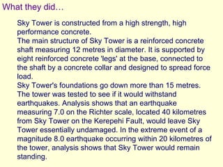 What they did…
   Sky Tower is constructed from a high strength, high
   performance concrete.
   The main structure of Sky Tower is a reinforced concrete
   shaft measuring 12 metres in diameter. It is supported by
   eight reinforced concrete 'legs' at the base, connected to
   the shaft by a concrete collar and designed to spread force
   load.
   Sky Tower's foundations go down more than 15 metres.
   The tower was tested to see if it would withstand
   earthquakes. Analysis shows that an earthquake
   measuring 7.0 on the Richter scale, located 40 kilometres
   from Sky Tower on the Kerepehi Fault, would leave Sky
   Tower essentially undamaged. In the extreme event of a
   magnitude 8.0 earthquake occurring within 20 kilometres of
   the tower, analysis shows that Sky Tower would remain
   standing.
 