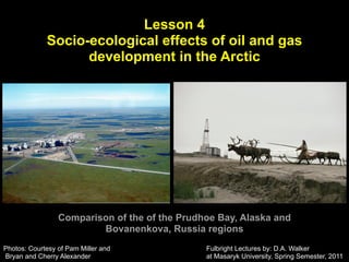 Lesson 4
             Socio-ecological effects of oil and gas
                   development in the Arctic




                 Comparison of the of the Prudhoe Bay, Alaska and
                         Bovanenkova, Russia regions
Photos: Courtesy of Pam Miller and             Fulbright Lectures by: D.A. Walker
Bryan and Cherry Alexander                     at Masaryk University, Spring Semester, 2011
 