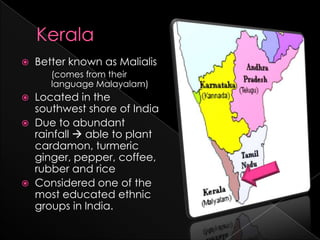    Better known as Malialis
       (comes from their
       language Malayalam)
   Located in the
    southwest shore of India
   Due to abundant
    rainfall  able to plant
    cardamon, turmeric
    ginger, pepper, coffee,
    rubber and rice
   Considered one of the
    most educated ethnic
    groups in India.
 