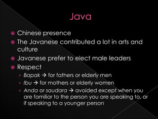  Chinese presence
 The Javanese contributed a lot in arts and
  culture
 Javanese prefer to elect male leaders
 Respect
    › Bapak  for fathers or elderly men
    › Ibu  for mothers or elderly women
    › Anda or saudara  avoided except when you
     are familiar to the person you are speaking to, or
     if speaking to a younger person
 