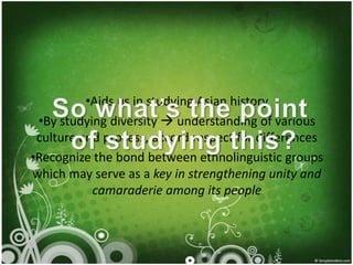 •Aids us in studying Asian history
 •By studying diversity  understanding of various
 culture and process, accord respect for differences
•Recognize the bond between ethnolinguistic groups
which may serve as a key in strengthening unity and
           camaraderie among its people
 
