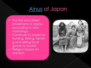 • The first and oldest
  inhabitants of Japan
  according to Ainu
  mythology
• Continues to subsist by
  hunting, fishing, farmin
  g and selling local
  goods to tourists.
• Religion based on
  animism
 