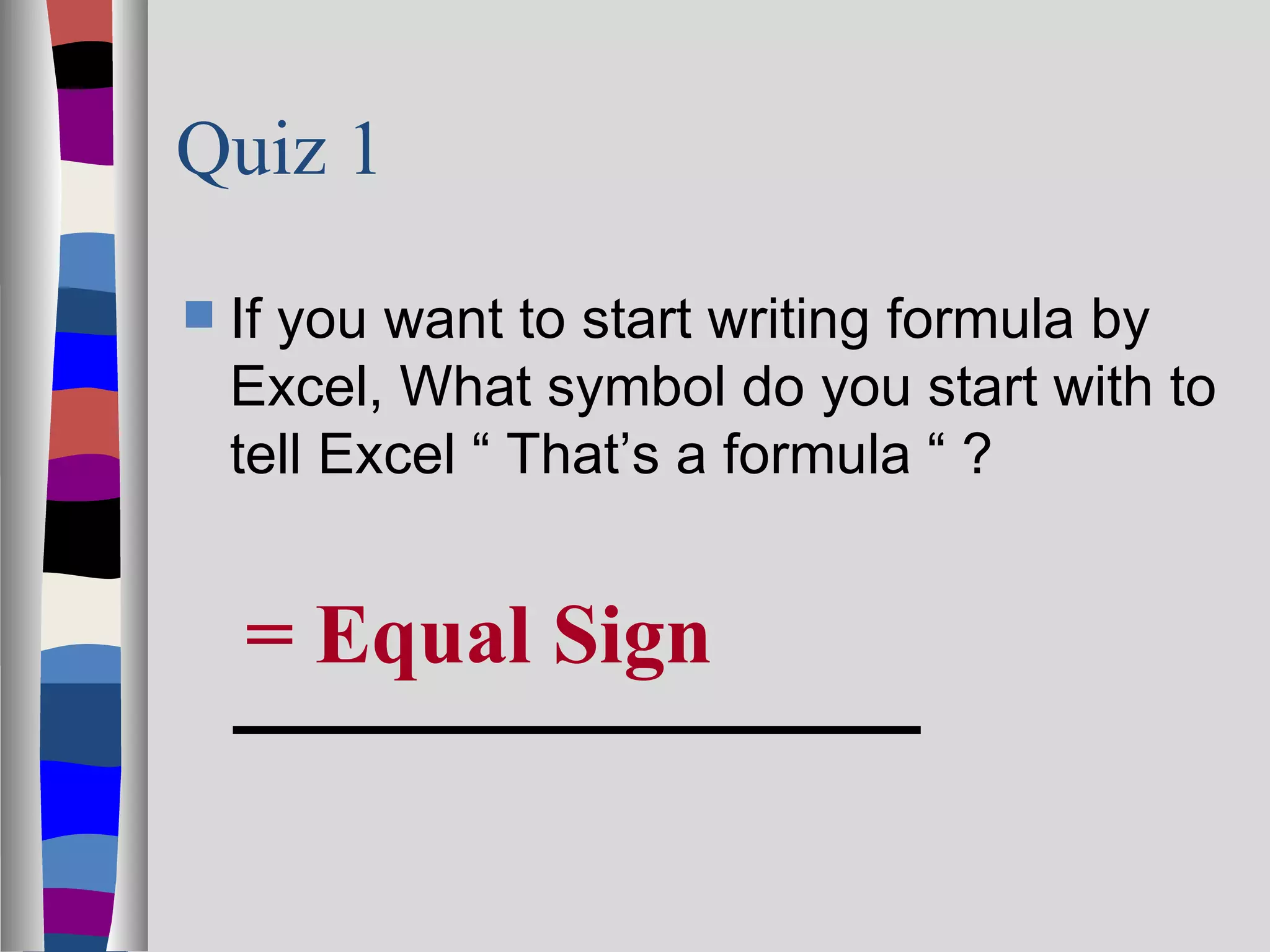 Quiz 1

   If you want to start writing formula by
    Excel, What symbol do you start with to
    tell Excel “ That’s a formula “ ?


    = Equal Sign
 