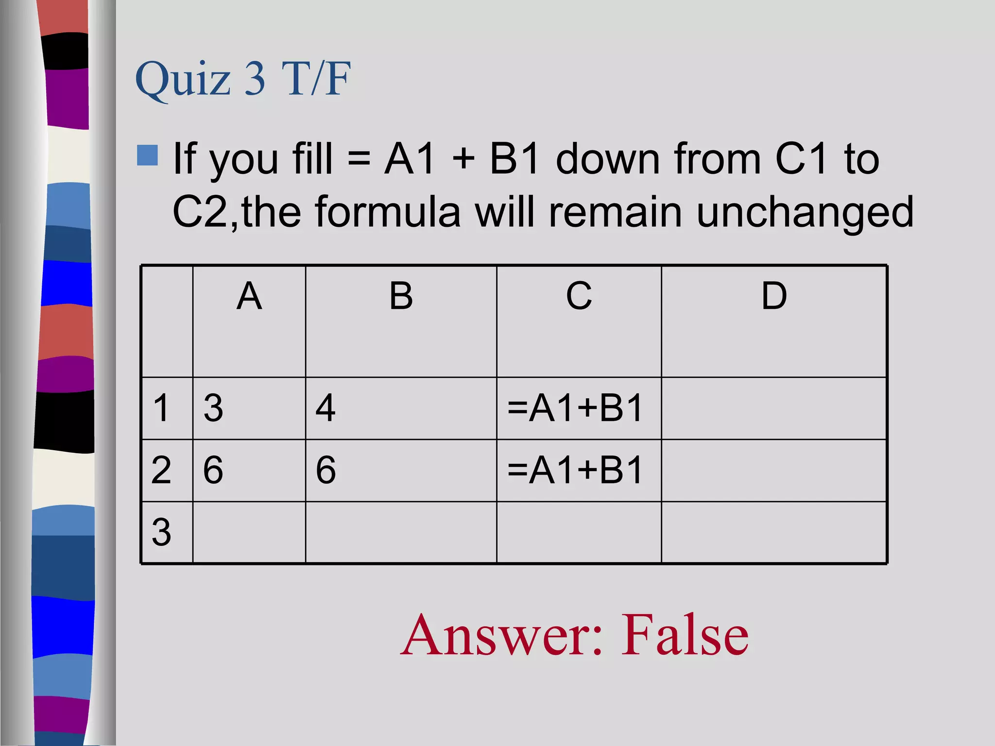 Quiz 3 T/F
   If you fill = A1 + B1 down from C1 to
    C2,the formula will remain unchanged
       A       B       C         D

1 3        4        =A1+B1
2 6        6        =A1+B1
3

               Answer: False
 