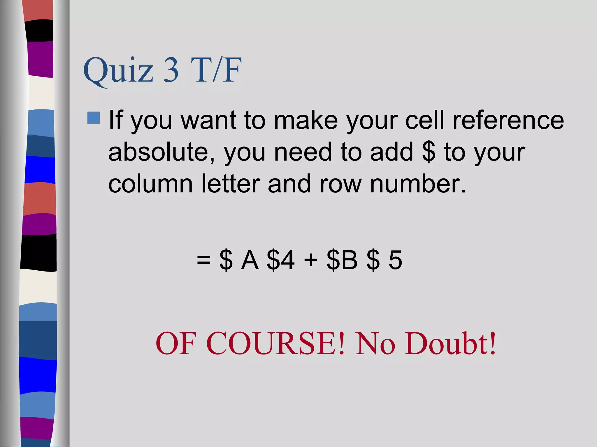 Quiz 3 T/F
   If you want to make your cell reference
    absolute, you need to add $ to your
    column letter and row number.

           = $ A $4 + $B $ 5


        OF COURSE! No Doubt!
 