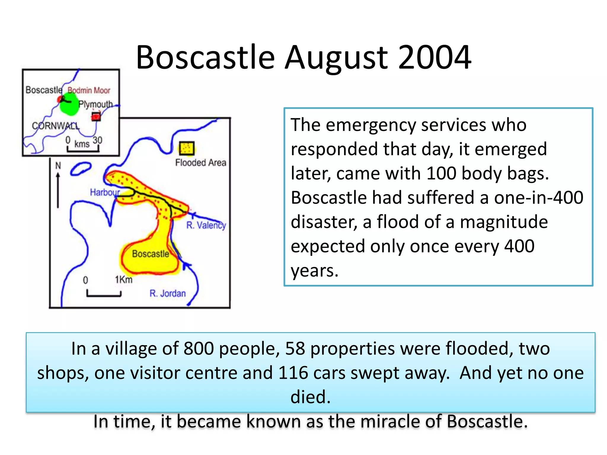 Boscastle August 2004
The emergency services who
responded that day, it emerged
later, came with 100 body bags.
Boscastle had suffered a one-in-400
disaster, a flood of a magnitude
expected only once every 400
years.
In a village of 800 people, 58 properties were flooded, two
shops, one visitor centre and 116 cars swept away. And yet no one
died.
In time, it became known as the miracle of Boscastle.
 