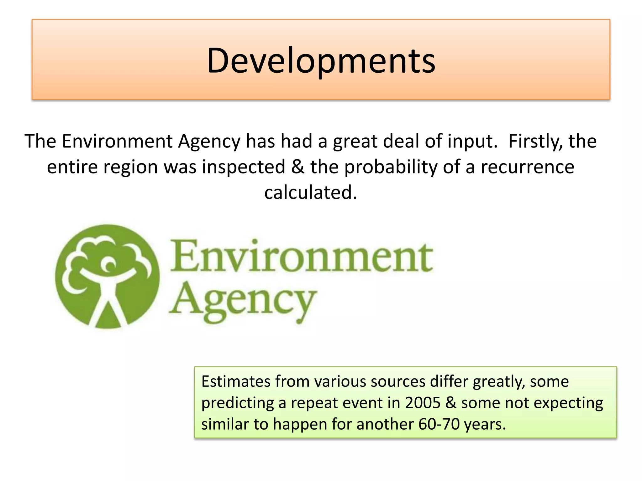 The Environment Agency has had a great deal of input. Firstly, the
entire region was inspected & the probability of a recurrence
calculated.
Estimates from various sources differ greatly, some
predicting a repeat event in 2005 & some not expecting
similar to happen for another 60-70 years.
Developments
 