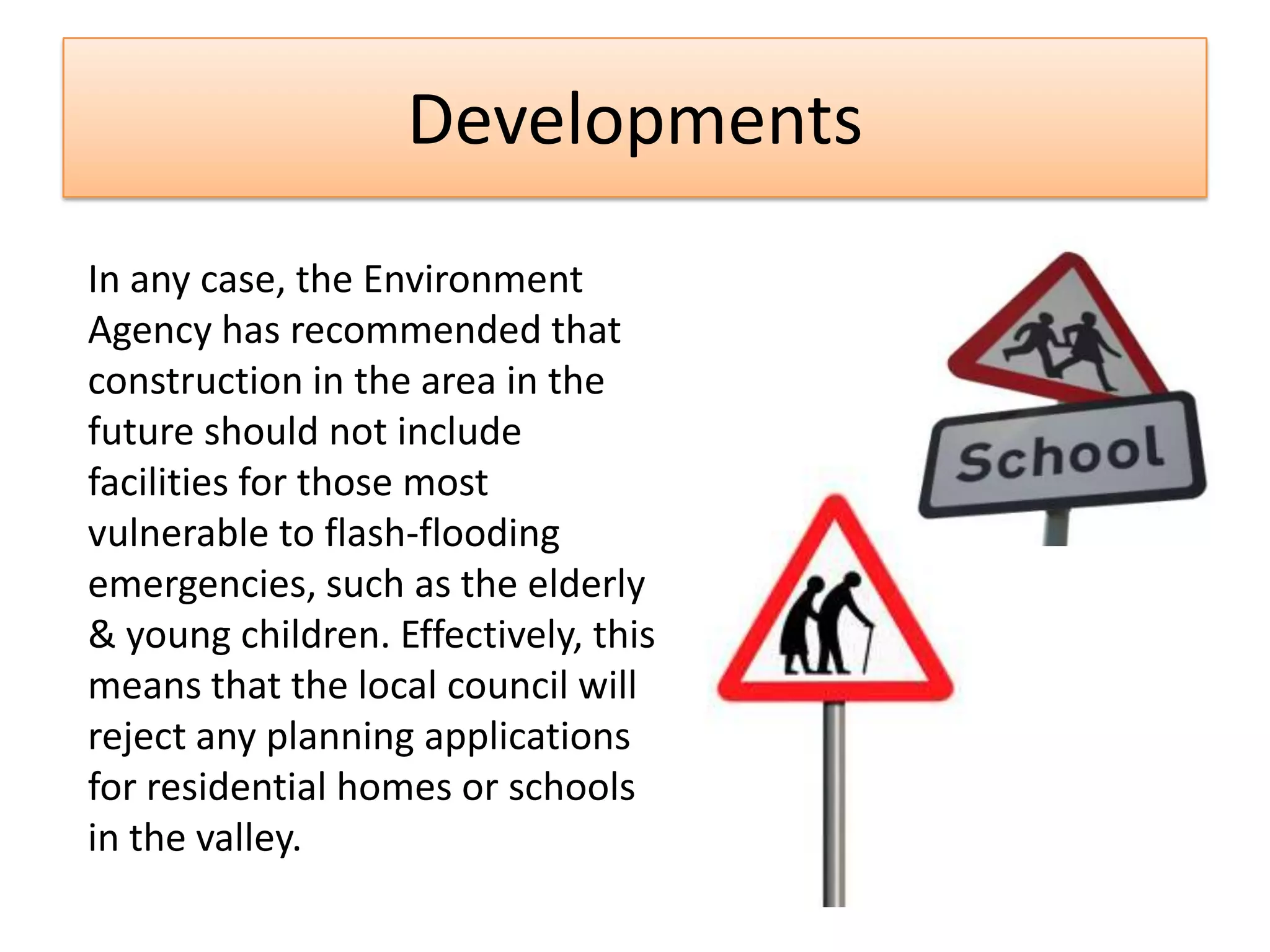 Developments
In any case, the Environment
Agency has recommended that
construction in the area in the
future should not include
facilities for those most
vulnerable to flash-flooding
emergencies, such as the elderly
& young children. Effectively, this
means that the local council will
reject any planning applications
for residential homes or schools
in the valley.
 