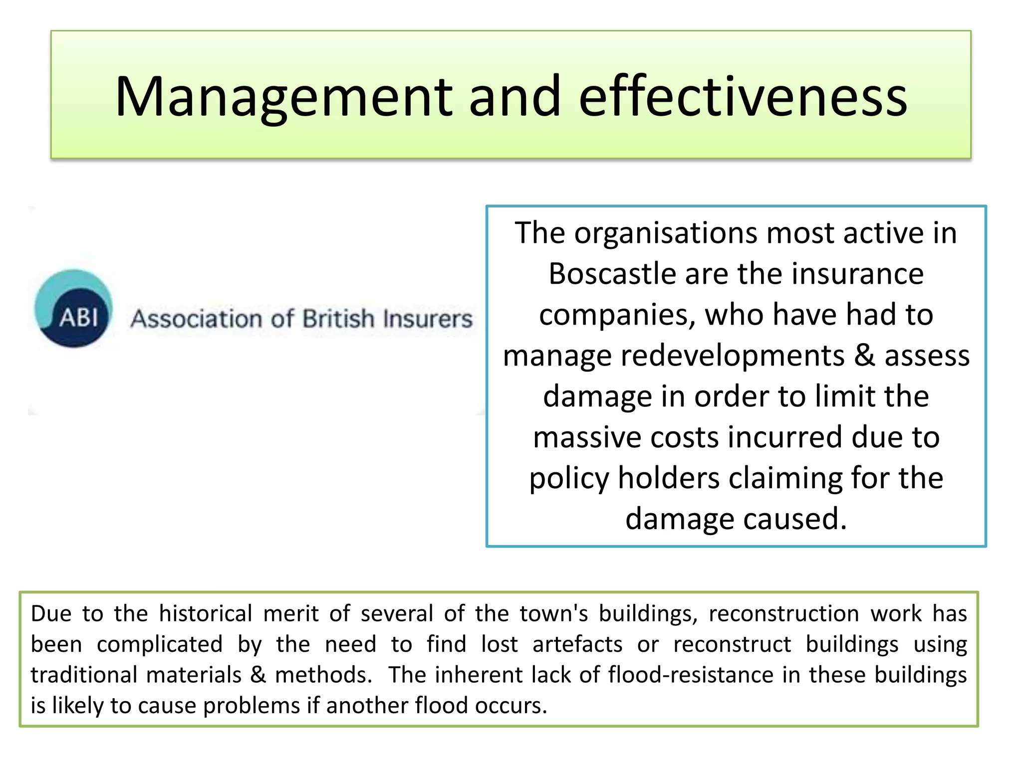 Management and effectiveness
The organisations most active in
Boscastle are the insurance
companies, who have had to
manage redevelopments & assess
damage in order to limit the
massive costs incurred due to
policy holders claiming for the
damage caused.
Due to the historical merit of several of the town's buildings, reconstruction work has
been complicated by the need to find lost artefacts or reconstruct buildings using
traditional materials & methods. The inherent lack of flood-resistance in these buildings
is likely to cause problems if another flood occurs.
 