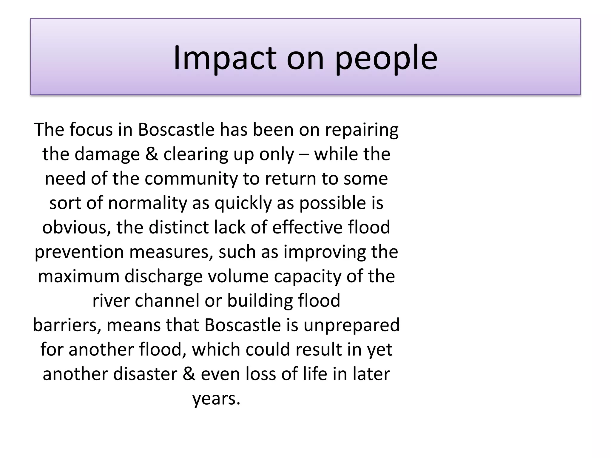 Impact on people
The focus in Boscastle has been on repairing
the damage & clearing up only – while the
need of the community to return to some
sort of normality as quickly as possible is
obvious, the distinct lack of effective flood
prevention measures, such as improving the
maximum discharge volume capacity of the
river channel or building flood
barriers, means that Boscastle is unprepared
for another flood, which could result in yet
another disaster & even loss of life in later
years.
 