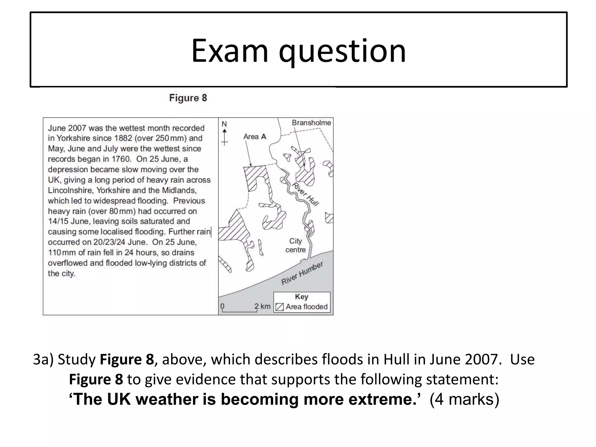 Exam question
3a) Study Figure 8, above, which describes floods in Hull in June 2007. Use
Figure 8 to give evidence that supports the following statement:
‘The UK weather is becoming more extreme.’ (4 marks)
 