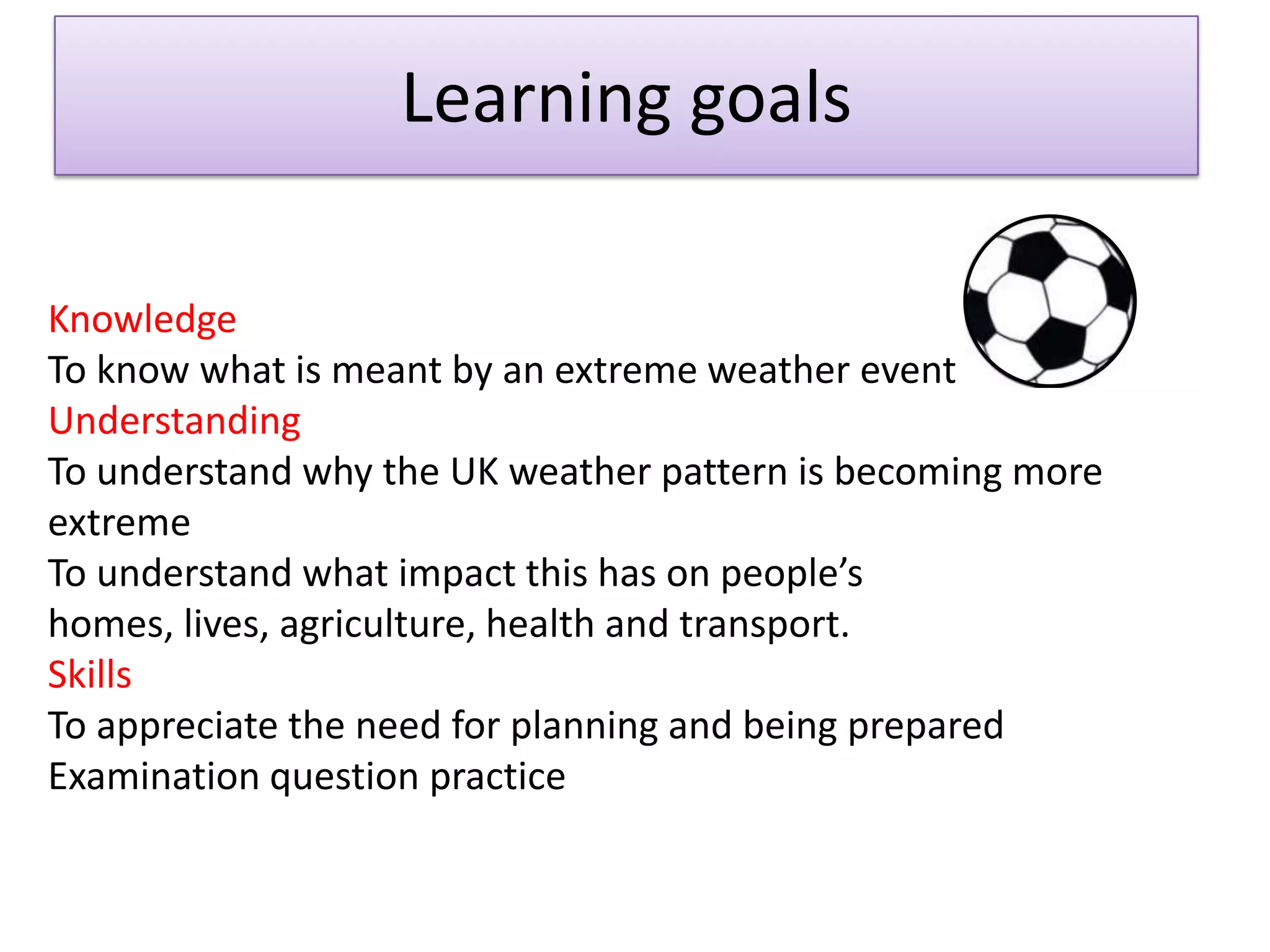 Learning goals
Knowledge
To know what is meant by an extreme weather event
Understanding
To understand why the UK weather pattern is becoming more
extreme
To understand what impact this has on people’s
homes, lives, agriculture, health and transport.
Skills
To appreciate the need for planning and being prepared
Examination question practice
 