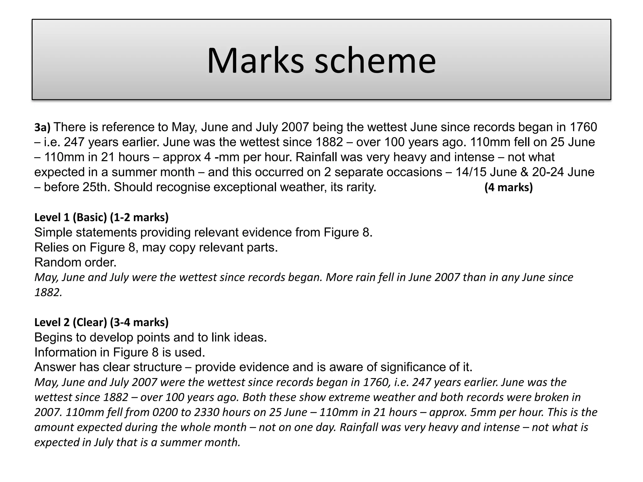 Marks scheme
3a) There is reference to May, June and July 2007 being the wettest June since records began in 1760
– i.e. 247 years earlier. June was the wettest since 1882 – over 100 years ago. 110mm fell on 25 June
– 110mm in 21 hours – approx 4 -mm per hour. Rainfall was very heavy and intense – not what
expected in a summer month – and this occurred on 2 separate occasions – 14/15 June & 20-24 June
– before 25th. Should recognise exceptional weather, its rarity. (4 marks)
Level 1 (Basic) (1-2 marks)
Simple statements providing relevant evidence from Figure 8.
Relies on Figure 8, may copy relevant parts.
Random order.
May, June and July were the wettest since records began. More rain fell in June 2007 than in any June since
1882.
Level 2 (Clear) (3-4 marks)
Begins to develop points and to link ideas.
Information in Figure 8 is used.
Answer has clear structure – provide evidence and is aware of significance of it.
May, June and July 2007 were the wettest since records began in 1760, i.e. 247 years earlier. June was the
wettest since 1882 – over 100 years ago. Both these show extreme weather and both records were broken in
2007. 110mm fell from 0200 to 2330 hours on 25 June – 110mm in 21 hours – approx. 5mm per hour. This is the
amount expected during the whole month – not on one day. Rainfall was very heavy and intense – not what is
expected in July that is a summer month.
 