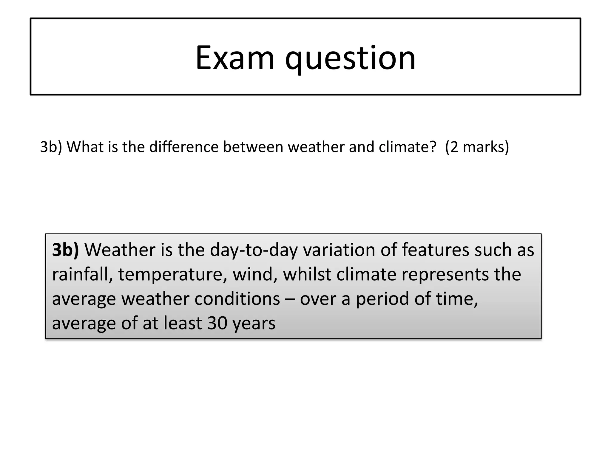 3b) What is the difference between weather and climate? (2 marks)
Exam question
3b) Weather is the day-to-day variation of features such as
rainfall, temperature, wind, whilst climate represents the
average weather conditions – over a period of time,
average of at least 30 years
 