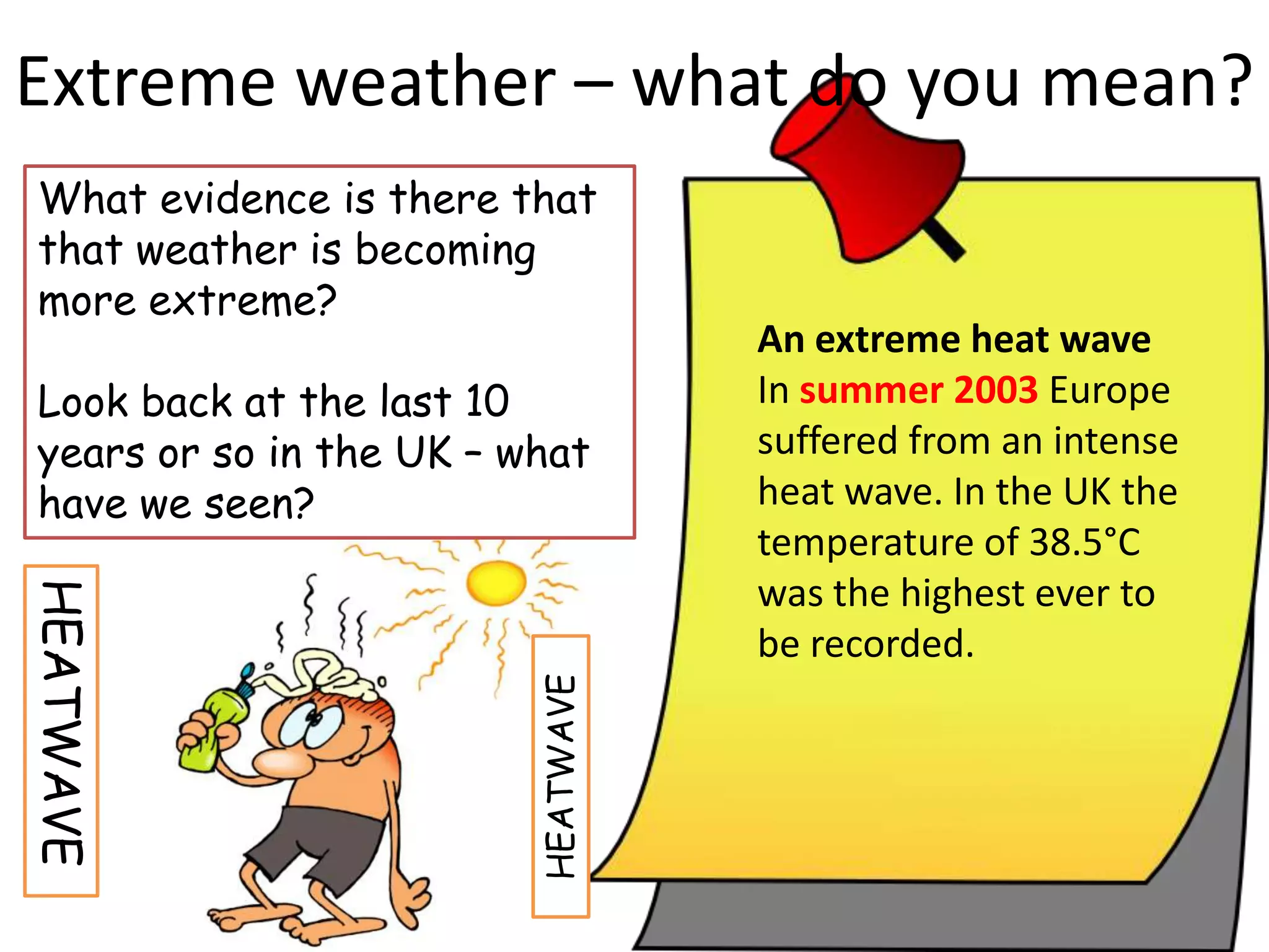An extreme heat wave
In summer 2003 Europe
suffered from an intense
heat wave. In the UK the
temperature of 38.5°C
was the highest ever to
be recorded.
Extreme weather – what do you mean?
What evidence is there that
that weather is becoming
more extreme?
Look back at the last 10
years or so in the UK – what
have we seen?
HEATWAVE
HEATWAVE
 