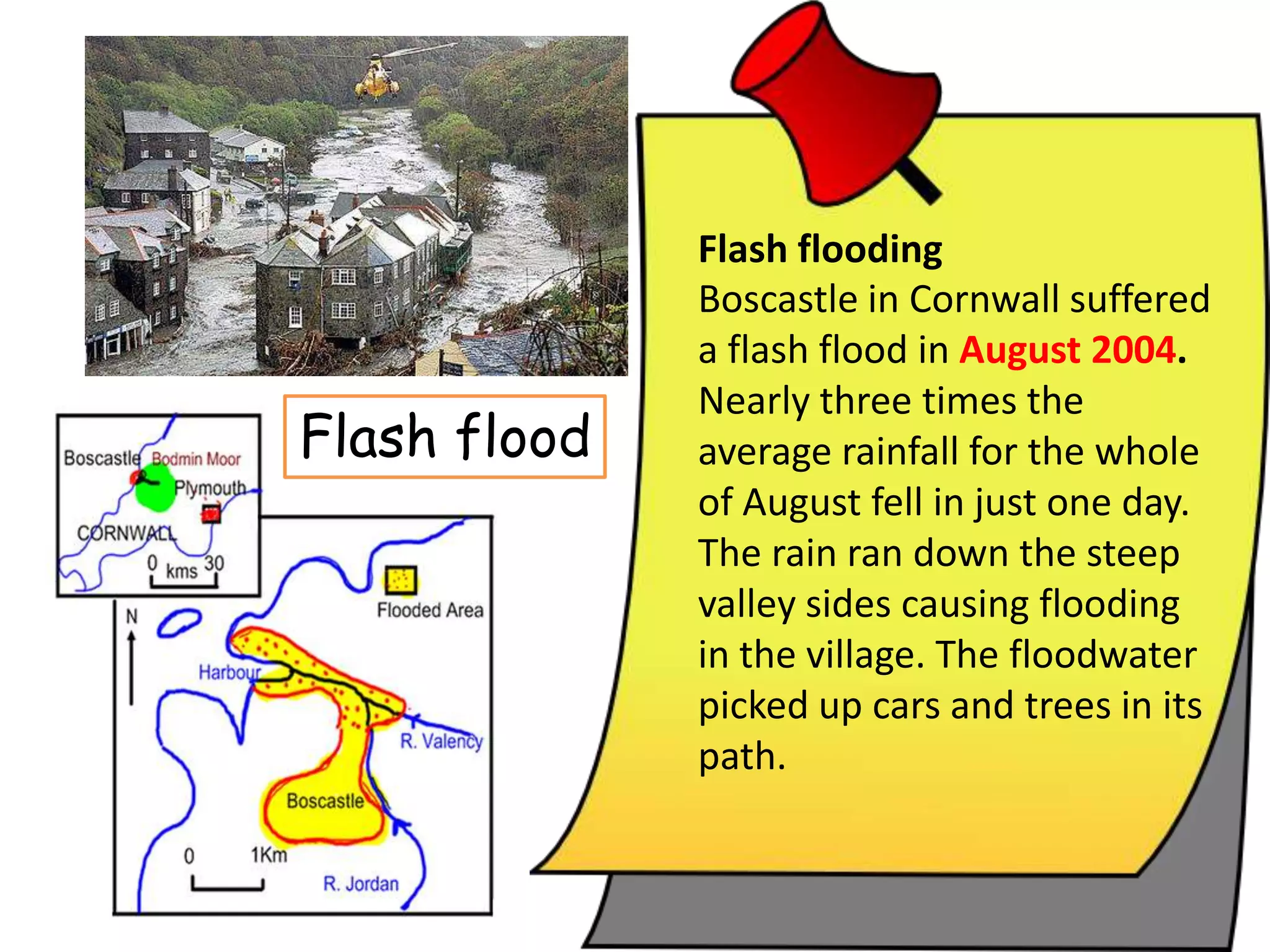 Boscastle in Cornwall suffered
a flash flood in August 2004.
Nearly three times the
average rainfall for the whole
of August fell in just one day.
The rain ran down the steep
valley sides causing flooding
in the village. The floodwater
picked up cars and trees in its
path.
Flash flood
Flash flooding
 