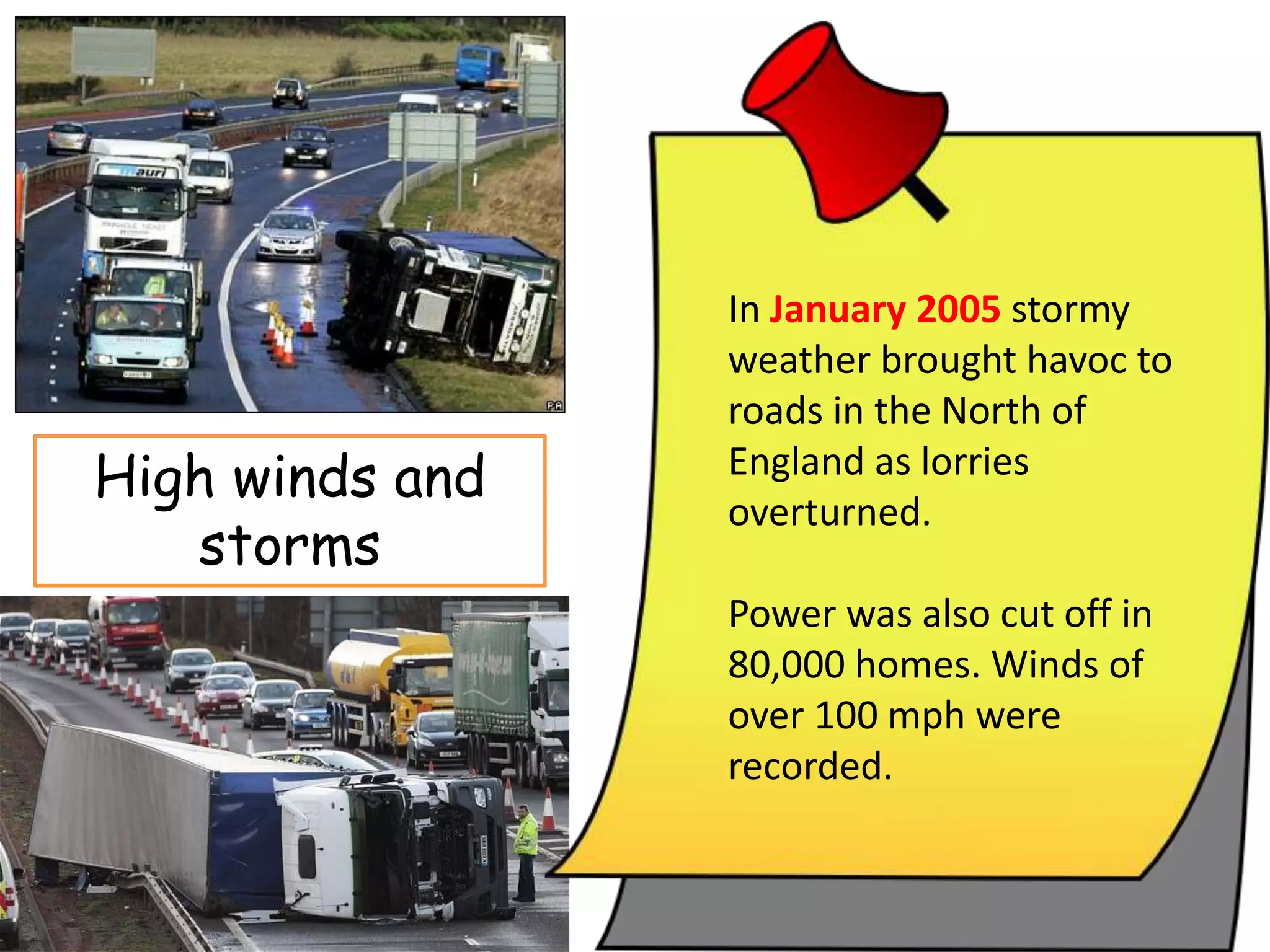 Strong winds and storms
In January 2005 stormy
weather brought havoc to
roads in the North of England
as lorries overturned. Power
was also cut off in 80,000
homes. Winds of over 100
mph were recorded.
In January 2005 stormy
weather brought havoc to
roads in the North of
England as lorries
overturned.
Power was also cut off in
80,000 homes. Winds of
over 100 mph were
recorded.
High winds and
storms
 