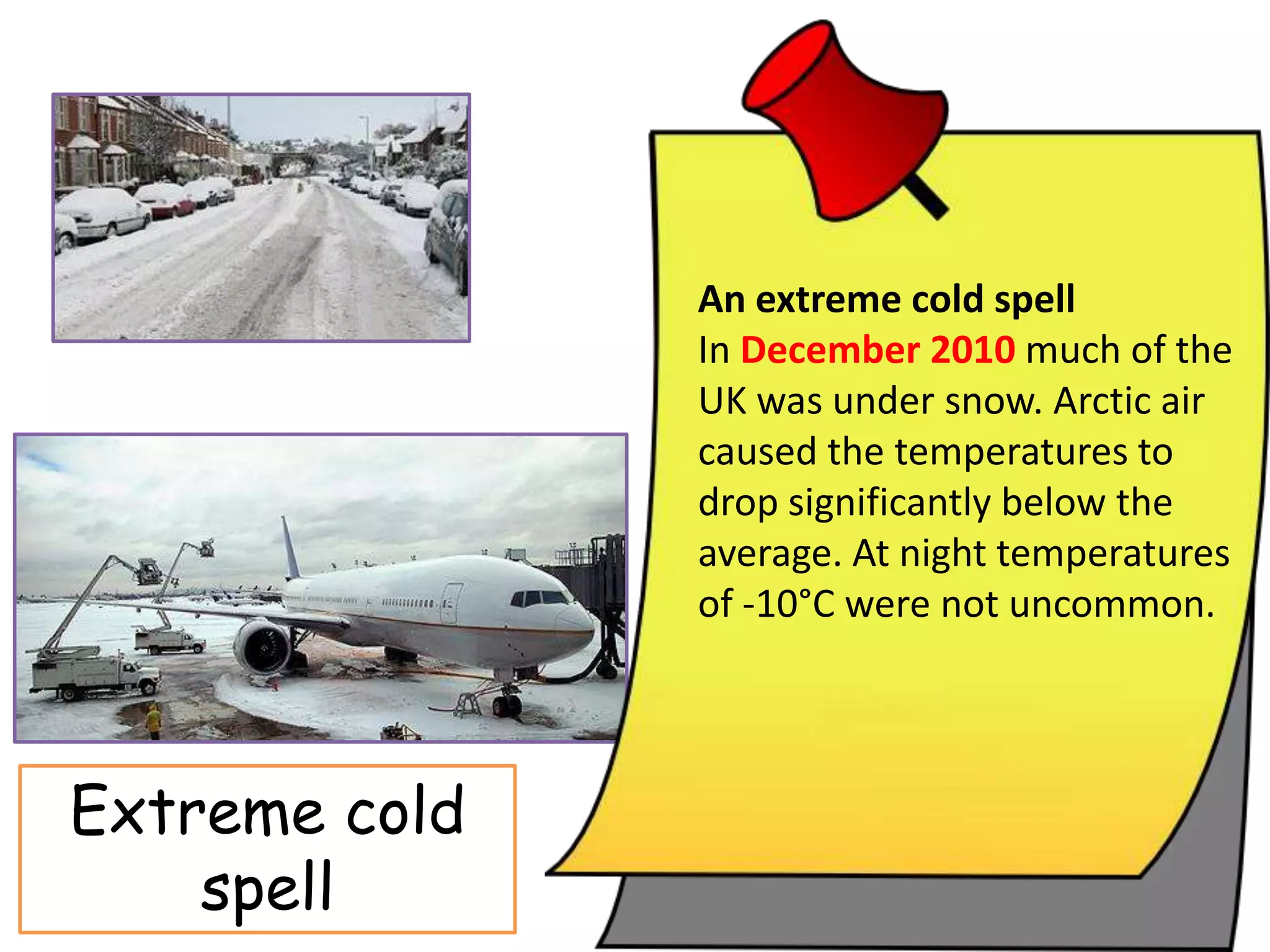 An extreme cold spell
In December 2010 much of the
UK was under snow. Arctic air
caused the temperatures to
drop significantly below the
average. At night temperatures
of -10°C were not uncommon.
Extreme cold
spell
 