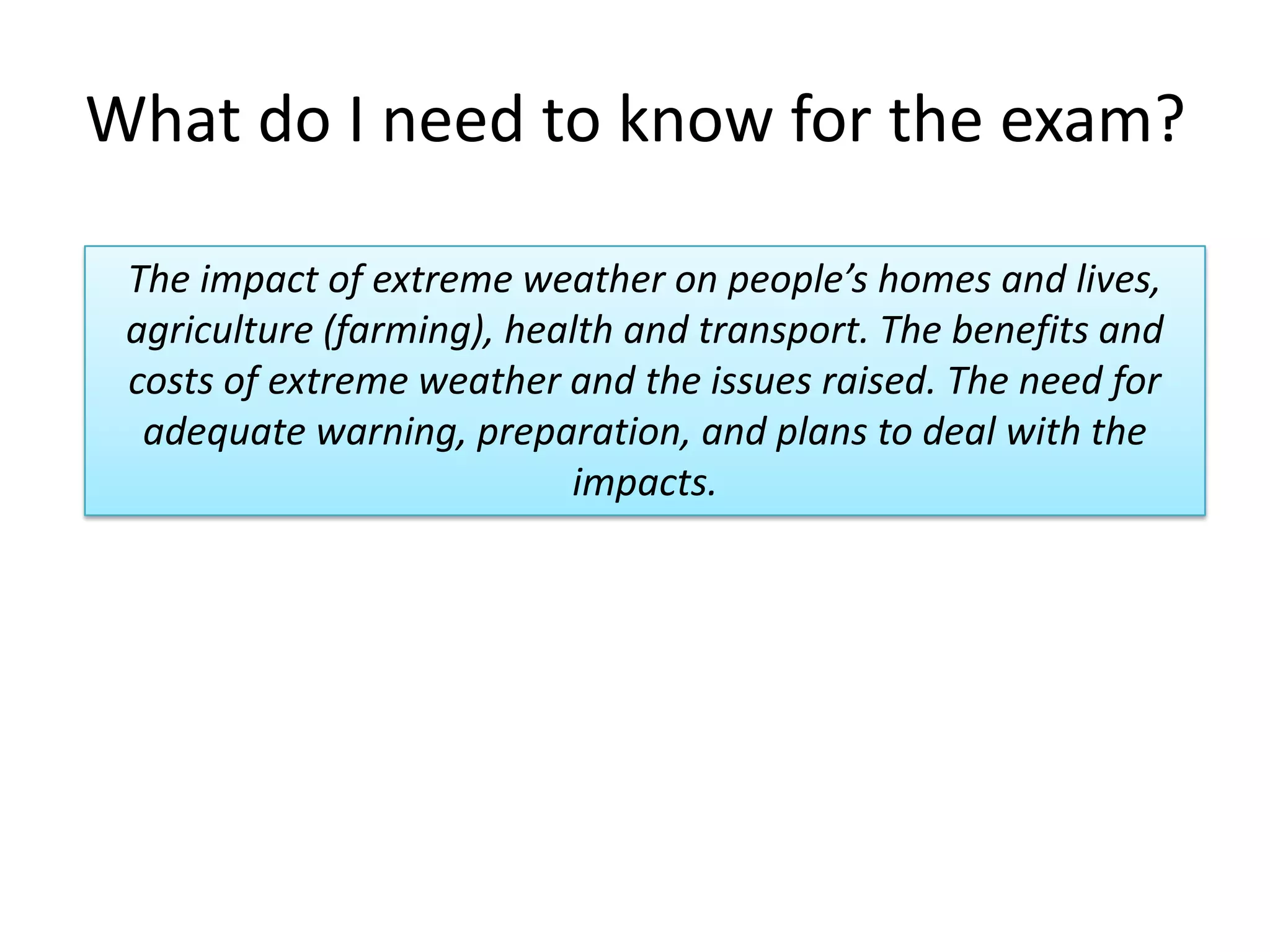 What do I need to know for the exam?
The impact of extreme weather on people’s homes and lives,
agriculture (farming), health and transport. The benefits and
costs of extreme weather and the issues raised. The need for
adequate warning, preparation, and plans to deal with the
impacts.
 