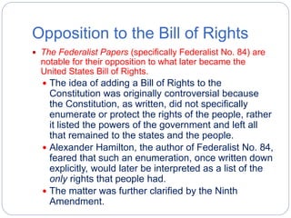 Opposition to the Bill of Rights 
 The Federalist Papers (specifically Federalist No. 84) are 
notable for their opposition to what later became the 
United States Bill of Rights. 
 The idea of adding a Bill of Rights to the 
Constitution was originally controversial because 
the Constitution, as written, did not specifically 
enumerate or protect the rights of the people, rather 
it listed the powers of the government and left all 
that remained to the states and the people. 
 Alexander Hamilton, the author of Federalist No. 84, 
feared that such an enumeration, once written down 
explicitly, would later be interpreted as a list of the 
only rights that people had. 
 The matter was further clarified by the Ninth 
Amendment. 
 