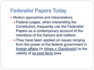 Federalist Papers Today 
 Modern approaches and interpretations 
 Federal judges, when interpreting the 
Constitution, frequently use the Federalist 
Papers as a contemporary account of the 
intentions of the framers and ratifiers. 
 They have been applied on issues ranging 
from the power of the federal government in 
foreign affairs (in Hines v. Davidowitz) to the 
validity of ex post facto laws 
 