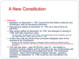 A New Constitution 
 Ratification 
 Delaware, on December 7, 1787, became the first State to ratify the new 
Constitution, with its vote being unanimous. 
 Pennsylvania ratified on December 12, 1787, by a vote of 46 to 23 
(66.67%). 
 New Jersey ratified on December 19, 1787, and Georgia on January 2, 
1788, both with unanimous votes. 
 The requirement of ratification by nine states, set by Article Seven of the Constitution, was met 
when New Hampshire voted to ratify, on June 21, 1788. 
 In New York, fully two thirds of the convention delegates were at first 
opposed to the Constitution. 
 Hamilton led the Federalist campaign. An attempt to attach conditions to ratification almost 
succeeded, but on July 26, 1788, New York ratified, with a recommendation that a bill of rights be 
appended. 
 The vote was close – yeas 30 (52.6%), nays 27 – due largely to 
Hamilton's forensic abilities and his reaching a few key compromises with 
moderate anti-Federalists led by Melancton Smith. The Continental 
Congress – which still functioned at irregular intervals – passed a 
resolution on September 13, 1788, to put the new Constitution into 
operation. 
 