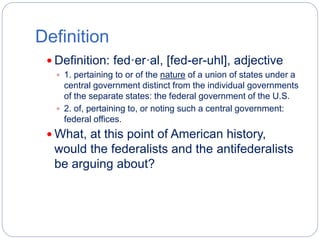 Definition 
 Definition: fed·er·al, [fed-er-uhl], adjective 
 1. pertaining to or of the nature of a union of states under a 
central government distinct from the individual governments 
of the separate states: the federal government of the U.S. 
 2. of, pertaining to, or noting such a central government: 
federal offices. 
 What, at this point of American history, 
would the federalists and the antifederalists 
be arguing about? 
 