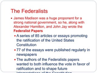 The Federalists 
 James Madison was a huge proponent for a 
strong national government, so he, along with 
Alexander Hamilton, and John Jay wrote the 
Federalist Papers 
 A series of 85 articles or essays promoting 
the ratification of the United States 
Constitution 
 77 of the essays were published regularly in 
newspapers 
 The authors of the Federalists papers 
wanted to both influence the vote in favor of 
ratification and to shape future 
interpretations of the Constitution 
 