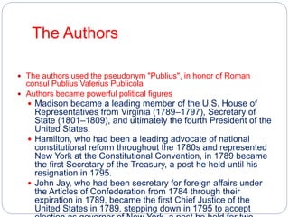 The Authors 
 The authors used the pseudonym "Publius", in honor of Roman 
consul Publius Valerius Publicola 
 Authors became powerful political figures 
 Madison became a leading member of the U.S. House of 
Representatives from Virginia (1789–1797), Secretary of 
State (1801–1809), and ultimately the fourth President of the 
United States. 
 Hamilton, who had been a leading advocate of national 
constitutional reform throughout the 1780s and represented 
New York at the Constitutional Convention, in 1789 became 
the first Secretary of the Treasury, a post he held until his 
resignation in 1795. 
 John Jay, who had been secretary for foreign affairs under 
the Articles of Confederation from 1784 through their 
expiration in 1789, became the first Chief Justice of the 
United States in 1789, stepping down in 1795 to accept 
election as governor of New York, a post he held for two 
 