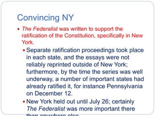 Convincing NY 
 The Federalist was written to support the 
ratification of the Constitution, specifically in New 
York. 
 Separate ratification proceedings took place 
in each state, and the essays were not 
reliably reprinted outside of New York; 
furthermore, by the time the series was well 
underway, a number of important states had 
already ratified it, for instance Pennsylvania 
on December 12. 
 New York held out until July 26; certainly 
The Federalist was more important there 
than anywhere else 
 
