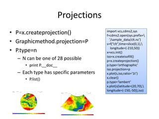 Projections
• P=x.createprojection()
• Graphicmethod.projection=P
• P.type=n
– N can be one of 28 possible
• print P.__doc__
– Each type has specific parameters 
• P.list()
import vcs,cdms2,sys
f=cdms2.open(sys.prefix+
’/sample_data/clt.nc’)
s=f(“clt”,time=slice(0,1),
longitude=(‐210,50))
x=vcs.init()
iso=x.createisofill()
p=x.createprojection()
p.type=‘orthographic’
iso.projection=p
x.plot(s,iso,ratio=‘1t’)
x.clear()
p.type=‘lambert’
x.plot(s(latitude=(20,70),
longitude=(‐150,‐50)),iso)
 