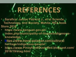 REFERENCES
• Sarafica. Janice Patricia J., et al Science,
Technology, and Society. Manila: REX book
Store,2018
• https://www.benguet.gov.ph/
index,php/municipality-of-itogon/indigenous-
knowledge
• https://www.travel-palawan.com/cultrural
heritage/indigenous-people/
• https://www.Pinoyfoodillustrated.blogspot.com/
2016/19/etag.html
 