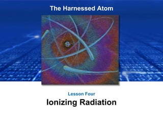 The Harnessed Atom
Lesson Four
Ionizing Radiation
 
