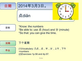 日期

2014年3月3日。
点diǎn ​

目标

*Know: the numbers
*Be able to: use 点 (hour) and 分 (minute)
*So that: you can give the time.

到期

下个星期

作业

(1)Vocabulary: 几点，点，半，分，上午，下午
+numbers
(2)Exercises 1p.56 and 4p.57.
点diǎn

 