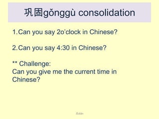 巩固gǒnggù consolidation
1.Can you say 2o’clock in Chinese?
2.Can you say 4:30 in Chinese?
** Challenge:
Can you give me the current time in
Chinese?

点diǎn

 