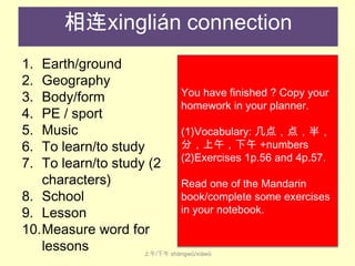 相连xinglián connection
1.
2.
3.
4.
5.
6.
7.

Earth/ground
Geography
You have finished ? Copy your
Body/form
homework in your planner.
PE / sport
Music
(1)Vocabulary: 几点，点，半，
分，上午，下午 +numbers
To learn/to study
(2)Exercises 1p.56 and 4p.57.
To learn/to study (2
characters)
Read one of the Mandarin
book/complete some exercises
8. School
in your notebook.
9. Lesson
10.Measure word for
lessons
上午/下午 shàng​wǔ​/xià​wǔ

 