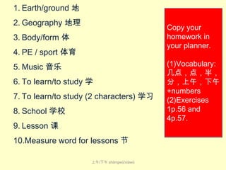 1. Earth/ground 地
2. Geography 地理

Copy your
homework in
your planner.

3. Body/form 体
4. PE / sport 体育
5. Music 音乐

6. To learn/to study 学
7. To learn/to study (2 characters) 学习
8. School 学校
9. Lesson 课
10.Measure word for lessons 节
上午/下午 shàng​wǔ​/xià​wǔ

(1)Vocabulary:
几点，点，半，
分，上午，下午
+numbers
(2)Exercises
1p.56 and
4p.57.

 