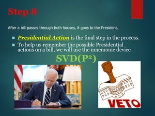 Step 8
 Presidential Action is the final step in the process.
 To help us remember the possible Presidential
actions on a bill, we will use the mnemonic device
SVD(P2)
After a bill passes through both houses, it goes to the President.
 
