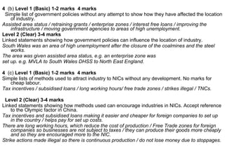 4  (b)  Level 1 (Basic) 1-2 marks  4 marks Simple list of government policies without any attempt to show how they have affected the location of industry. Assisted area status / retraining grants / enterprise zones / interest free loans / improving the infrastructure / moving government agencies to areas of high unemployment. Level 2 (Clear) 3-4 marks  Linked statements showing how government policies can influence the location of industry. South Wales was an area of high unemployment after the closure of the coalmines and the steel works. The area was given assisted area status, e.g. an enterprise zone was set up. e.g. MVLA to South Wales DHSS to North East England.  4  (c)  Level 1 (Basic) 1-2 marks  4 marks Simple lists of methods used to attract industry to NICs without any development. No marks for cheap labour. Tax incentives / subsidised loans / long working hours/ free trade zones / strikes illegal / TNCs.  Level 2 (Clear) 3-4 marks  Linked statements showing how methods used can encourage industries in NICs. Accept reference to the Olympic factor in China. Tax incentives and subsidised loans making it easier and cheaper for foreign companies to set up in the country / helps pay for set up costs. There are long working hours, which reduce the cost of production / Free Trade zones for foreign companies so businesses are not subject to taxes / they can produce their goods more cheaply and so they are encouraged more to the NIC.  Strike actions made illegal so there is continuous production / do not lose money due to stoppages. 