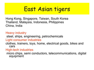East Asian tigers Hong Kong, Singapore, Taiwan, South Korea Thailand, Malaysia, Indonesia, Philippines China, India Heavy industry steel, ships, engineering, petrochemicals Light consumer industries   clothes, trainers, toys, home, electrical goods, bikes and cars High-tech industries micro chips, semi conductors, telecommunications, digital equipment 