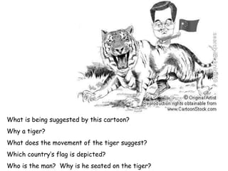 What is being suggested by this cartoon? Why a tiger? What does the movement of the tiger suggest? Which country’s flag is depicted? Who is the man?  Why is he seated on the tiger? 