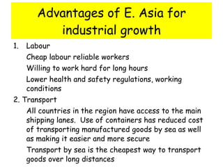 Advantages of E. Asia for industrial growth Labour Cheap labour reliable workers Willing to work hard for long hours Lower health and safety regulations, working conditions 2. Transport  All countries in the region have access to the main shipping lanes.  Use of containers has reduced cost of transporting manufactured goods by sea as well as making it easier and more secure Transport by sea is the cheapest way to transport goods over long distances 