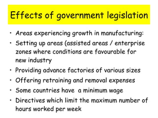Effects of government legislation Areas experiencing growth in manufacturing: Setting up areas (assisted areas / enterprise zones where conditions are favourable for new industry Providing advance factories of various sizes Offering retraining and removal expenses Some countries have  a minimum wage Directives which limit the maximum number of hours worked per week 