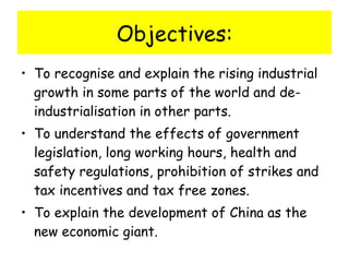 Objectives: To recognise and explain the rising industrial growth in some parts of the world and de-industrialisation in other parts. To understand the effects of government legislation, long working hours, health and safety regulations, prohibition of strikes and tax incentives and tax free zones. To explain the development of China as the new economic giant. 