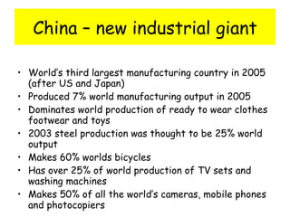 China – new industrial giant World’s third largest manufacturing country in 2005 (after US and Japan) Produced 7% world manufacturing output in 2005 Dominates world production of ready to wear clothes footwear and toys 2003 steel production was thought to be 25% world output Makes 60% worlds bicycles Has over 25% of world production of TV sets and washing machines Makes 50% of all the world’s cameras, mobile phones and photocopiers 