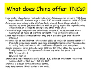 What does China offer TNCs? Huge pool of cheap labour that undercuts other Asian countries on costs.  95% lower wages than US.  Minimum wage is about £90 per month compared to UK of £990 Chinese workers belong to the All-China Federation of Trade Unions which is required by law to get people back to work as quickly as possible so productivity is maximised. It is illegal to belong to any other trade union Chinese law says that people are only allowed to work 40 hours per week with a maximum of 36 hours of overtime per month – this isn’t always enforced. Lower health and safety regulations – they are in place but just aren't heavily enforced Potential size of home market for consumer goods as population become better off. One child policy means people have more disposable income rather than spending on raising family and demand electrical household goods, cars, computers. Special economic  zones set up between 1980 and 1994 that offer tax incentives to foreign businesses.  Foreign manufacturers pay no tax for years 1 & 2 50% for years 3 – 5 15% from then on Shenzhen is one of most successful SEZs - £30 billion of investment – factories make product for Wal-Mart, Dell and IBM Shanghai is a major port and business centre.  Hong Kong remains China’s outlet to the world. 