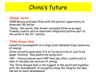 China’s future Olympic factor 2008 Beijing provided China with the perfect opportunity to showcase the nation Theme ‘ One world, One dream’ conveyed China as an open friendly country and an important integrated positive part of the world in the 21 st  century Three Gorges Dam Industrial development on a large scale demands large resources of energy China currently generates 2/3 of its electricity at coal fired power stations.  New plants are being built HEP – china produces more HEP than any other country and is keen to develop new sources of energy. The Three Gorges Dam is the biggest in the world and together with the development of navigation along the Yangtze the dam has led to much development 