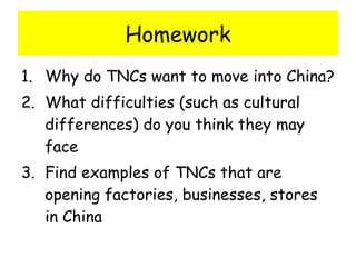 Homework Why do TNCs want to move into China? What difficulties (such as cultural differences) do you think they may face Find examples of TNCs that are opening factories, businesses, stores in China 